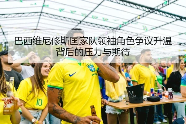 巴西维尼修斯国家队领袖角色争议升温背后的压力与期待