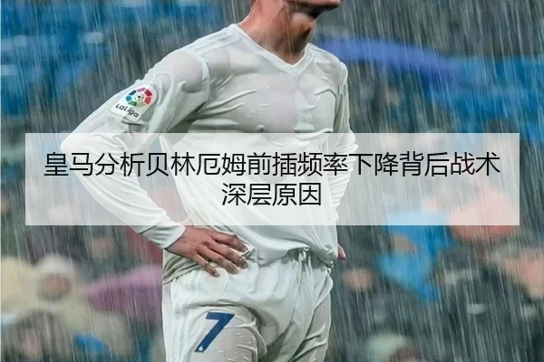 皇马分析贝林厄姆前插频率下降背后战术深层原因