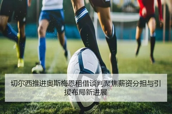 切尔西推进奥斯梅恩租借谈判聚焦薪资分担与引援布局新进展